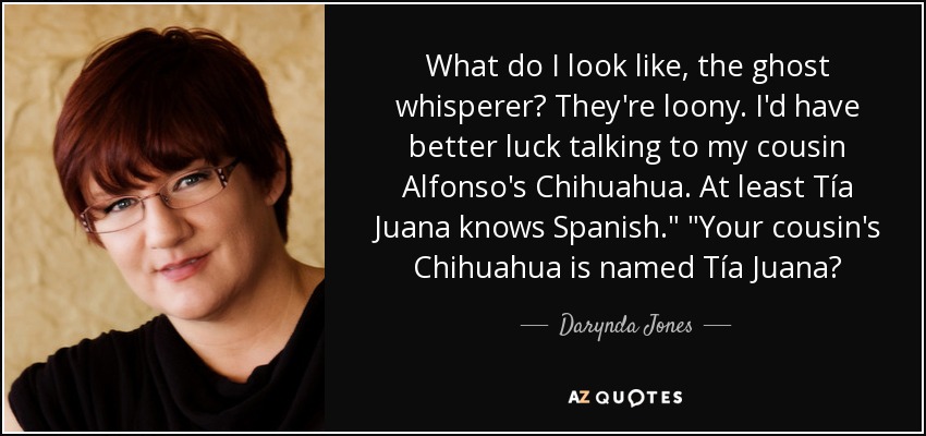 What do I look like, the ghost whisperer? They're loony. I'd have better luck talking to my cousin Alfonso's Chihuahua. At least Tía Juana knows Spanish.