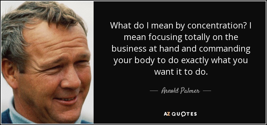 What do I mean by concentration? I mean focusing totally on the business at hand and commanding your body to do exactly what you want it to do. - Arnold Palmer