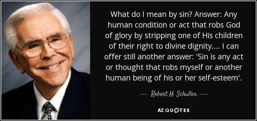 What do I mean by sin? Answer: Any human condition or act that robs God of glory by stripping one of His children of their right to divine dignity. ... I can offer still another answer: 'Sin is any act or thought that robs myself or another human being of his or her self-esteem'. - Robert H. Schuller