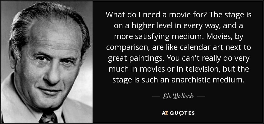 What do I need a movie for? The stage is on a higher level in every way, and a more satisfying medium. Movies, by comparison, are like calendar art next to great paintings. You can't really do very much in movies or in television, but the stage is such an anarchistic medium. - Eli Wallach