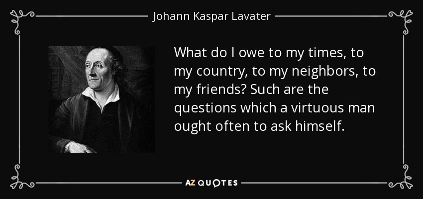 What do I owe to my times, to my country, to my neighbors, to my friends? Such are the questions which a virtuous man ought often to ask himself. - Johann Kaspar Lavater