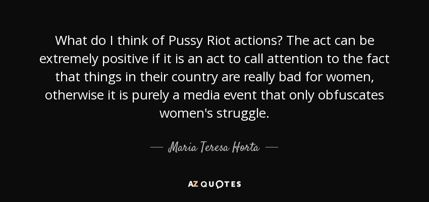 What do I think of Pussy Riot actions? The act can be extremely positive if it is an act to call attention to the fact that things in their country are really bad for women, otherwise it is purely a media event that only obfuscates women's struggle. - Maria Teresa Horta
