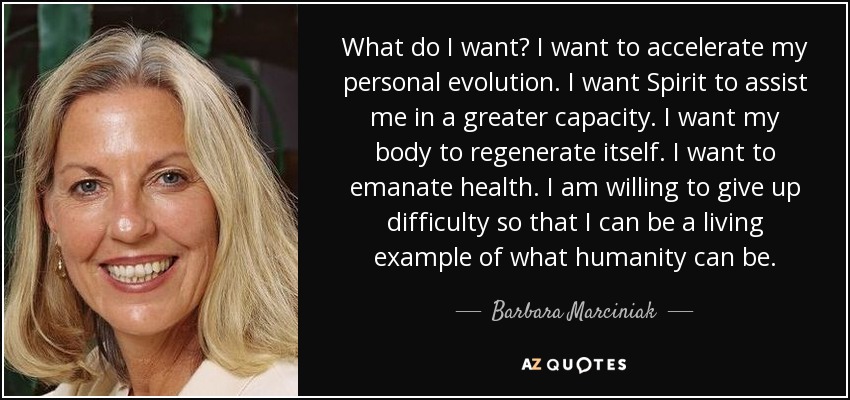 What do I want? I want to accelerate my personal evolution. I want Spirit to assist me in a greater capacity. I want my body to regenerate itself. I want to emanate health. I am willing to give up difficulty so that I can be a living example of what humanity can be. - Barbara Marciniak