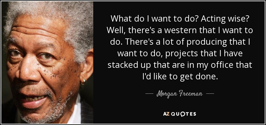 What do I want to do? Acting wise? Well, there's a western that I want to do. There's a lot of producing that I want to do, projects that I have stacked up that are in my office that I'd like to get done. - Morgan Freeman