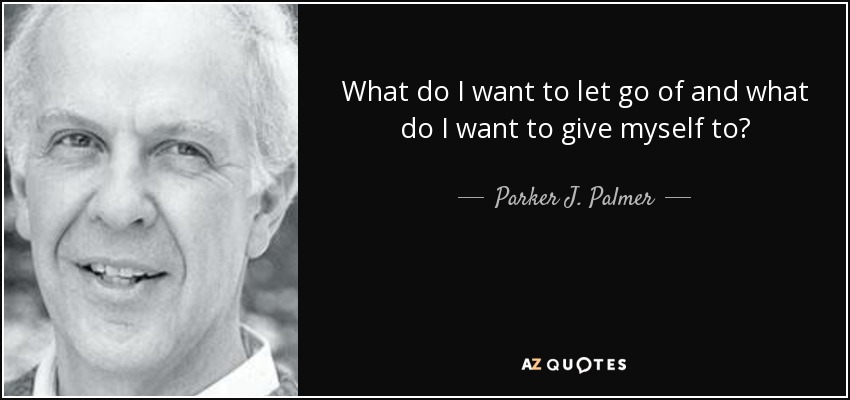 What do I want to let go of and what do I want to give myself to? - Parker J. Palmer