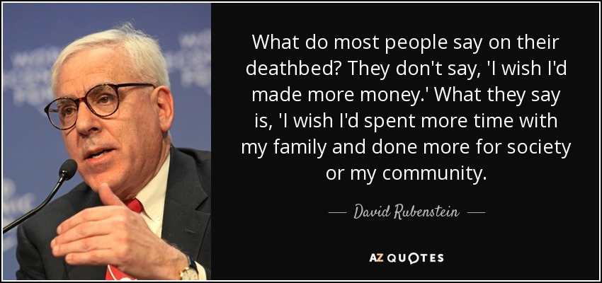 What do most people say on their deathbed? They don't say, 'I wish I'd made more money.' What they say is, 'I wish I'd spent more time with my family and done more for society or my community. - David Rubenstein