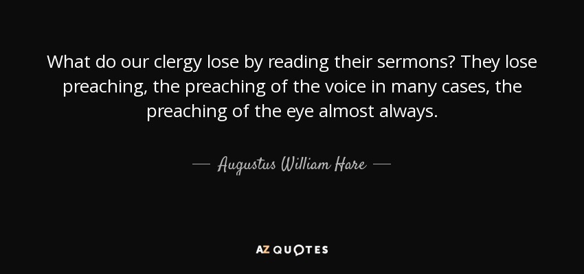 What do our clergy lose by reading their sermons? They lose preaching, the preaching of the voice in many cases, the preaching of the eye almost always. - Augustus William Hare