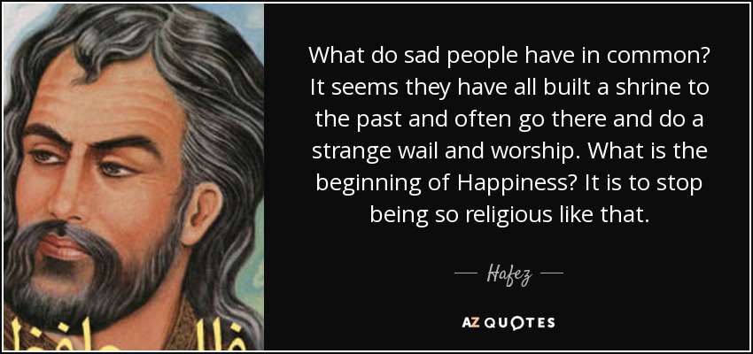 What do sad people have in common? It seems they have all built a shrine to the past and often go there and do a strange wail and worship. What is the beginning of Happiness? It is to stop being so religious like that. - Hafez