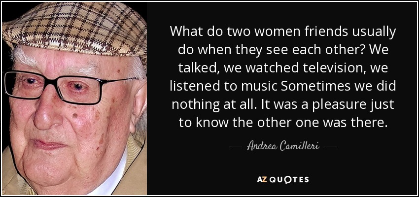 What do two women friends usually do when they see each other? We talked, we watched television, we listened to music Sometimes we did nothing at all. It was a pleasure just to know the other one was there. - Andrea Camilleri