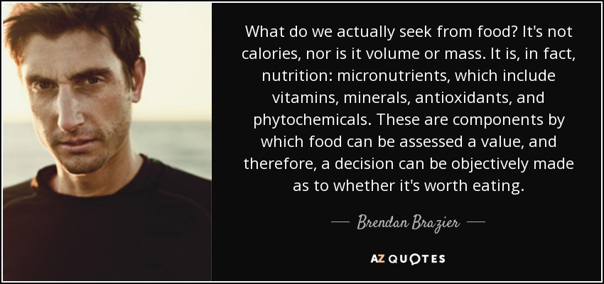 What do we actually seek from food? It's not calories, nor is it volume or mass. It is, in fact, nutrition: micronutrients, which include vitamins, minerals, antioxidants, and phytochemicals. These are components by which food can be assessed a value, and therefore, a decision can be objectively made as to whether it's worth eating. - Brendan Brazier