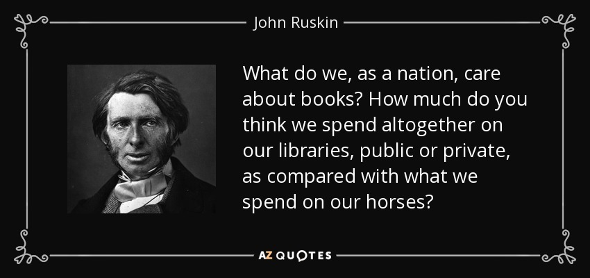 What do we, as a nation, care about books? How much do you think we spend altogether on our libraries, public or private, as compared with what we spend on our horses? - John Ruskin