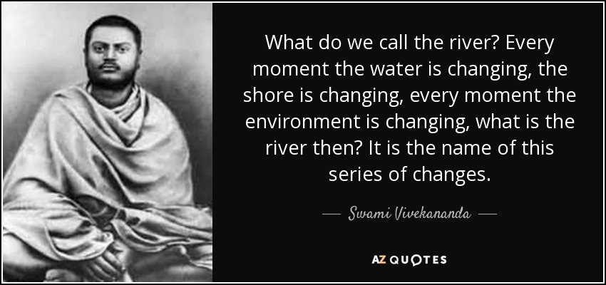 What do we call the river? Every moment the water is changing, the shore is changing, every moment the environment is changing, what is the river then? It is the name of this series of changes. - Swami Vivekananda