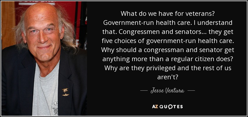 What do we have for veterans? Government-run health care. I understand that. Congressmen and senators... they get five choices of government-run health care. Why should a congressman and senator get anything more than a regular citizen does? Why are they privileged and the rest of us aren't? - Jesse Ventura