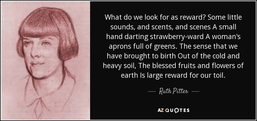 What do we look for as reward? Some little sounds, and scents, and scenes A small hand darting strawberry-ward A woman's aprons full of greens. The sense that we have brought to birth Out of the cold and heavy soil, The blessed fruits and flowers of earth Is large reward for our toil. - Ruth Pitter