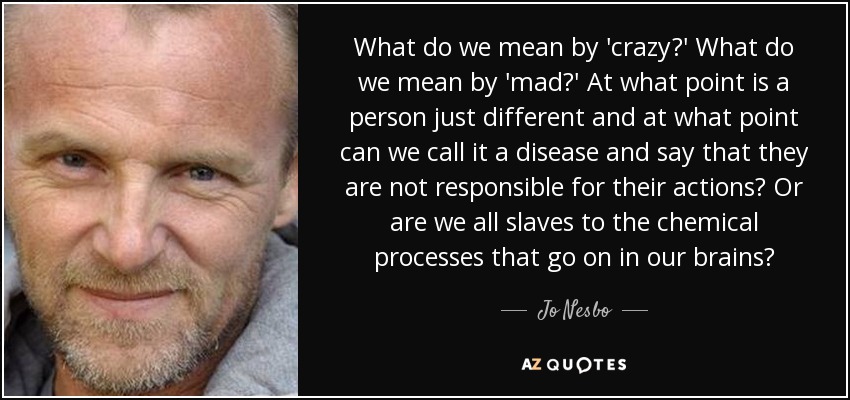 What do we mean by 'crazy?' What do we mean by 'mad?' At what point is a person just different and at what point can we call it a disease and say that they are not responsible for their actions? Or are we all slaves to the chemical processes that go on in our brains? - Jo Nesbo