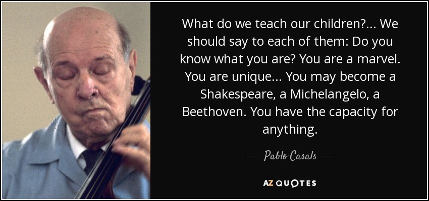 What do we teach our children? . . . We should say to each of them: Do you know what you are? You are a marvel. You are unique . . . You may become a Shakespeare, a Michelangelo, a Beethoven. You have the capacity for anything. - Pablo Casals