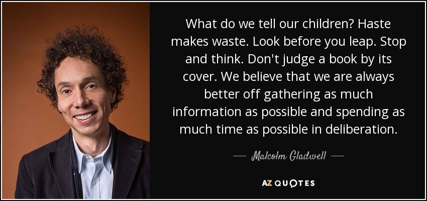 What do we tell our children? Haste makes waste. Look before you leap. Stop and think. Don't judge a book by its cover. We believe that we are always better off gathering as much information as possible and spending as much time as possible in deliberation. - Malcolm Gladwell