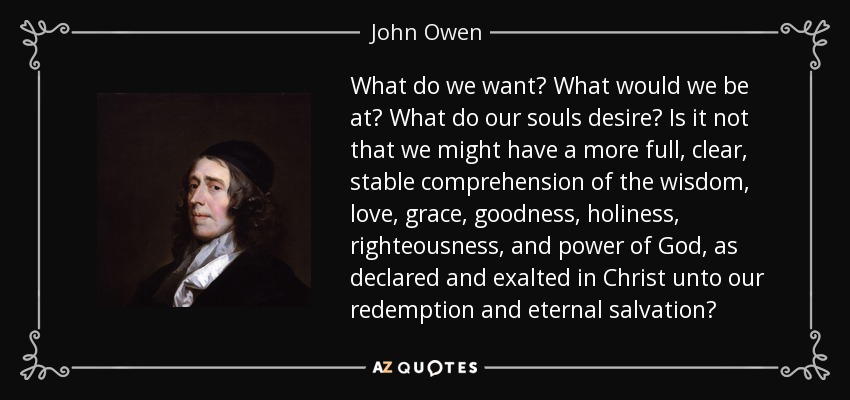 What do we want? What would we be at? What do our souls desire? Is it not that we might have a more full, clear, stable comprehension of the wisdom, love, grace, goodness, holiness, righteousness, and power of God, as declared and exalted in Christ unto our redemption and eternal salvation? - John Owen