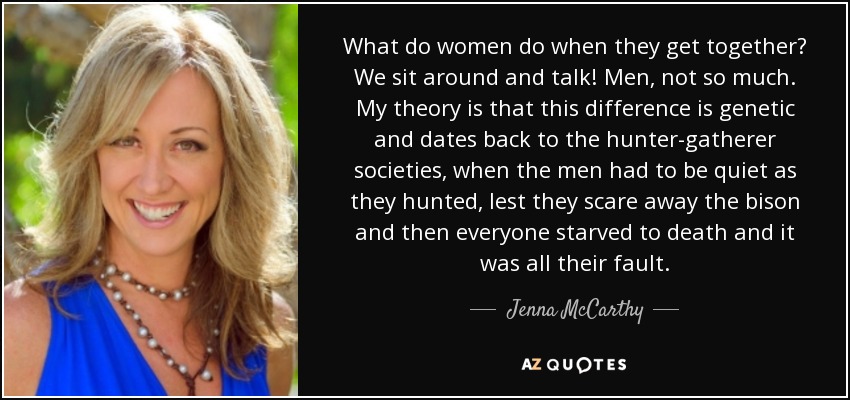 What do women do when they get together? We sit around and talk! Men, not so much. My theory is that this difference is genetic and dates back to the hunter-gatherer societies, when the men had to be quiet as they hunted, lest they scare away the bison and then everyone starved to death and it was all their fault. - Jenna McCarthy