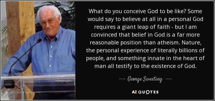 What do you conceive God to be like? Some would say to believe at all in a personal God requires a giant leap of faith - but I am convinced that belief in God is a far more reasonable position than atheism. Nature, the personal experience of literally billions of people, and something innate in the heart of man all testify to the existence of God. - George Sweeting