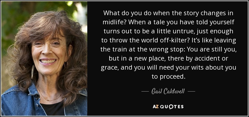 What do you do when the story changes in midlife? When a tale you have told yourself turns out to be a little untrue, just enough to throw the world off-kilter? It’s like leaving the train at the wrong stop: You are still you, but in a new place, there by accident or grace, and you will need your wits about you to proceed. - Gail Caldwell