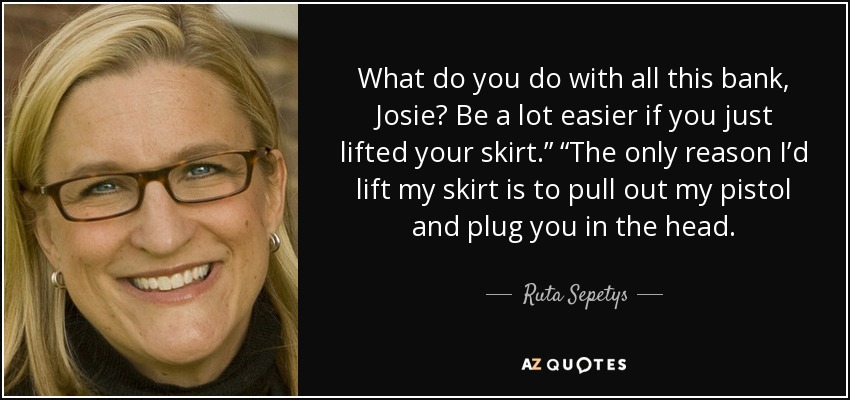 What do you do with all this bank, Josie? Be a lot easier if you just lifted your skirt.” “The only reason I’d lift my skirt is to pull out my pistol and plug you in the head. - Ruta Sepetys