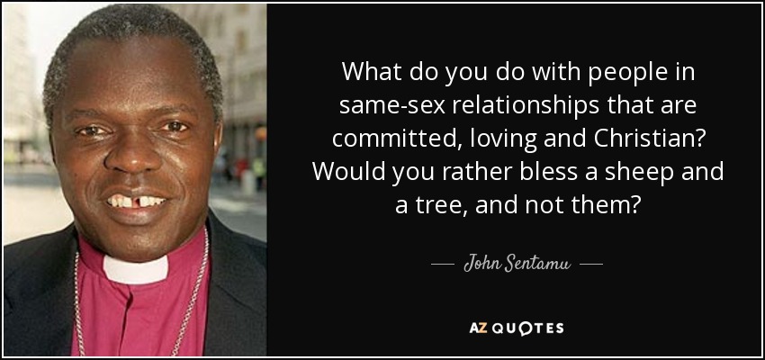 What do you do with people in same-sex relationships that are committed, loving and Christian? Would you rather bless a sheep and a tree, and not them? - John Sentamu