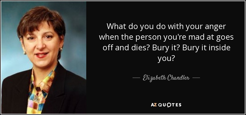 What do you do with your anger when the person you're mad at goes off and dies? Bury it? Bury it inside you? - Elizabeth Chandler