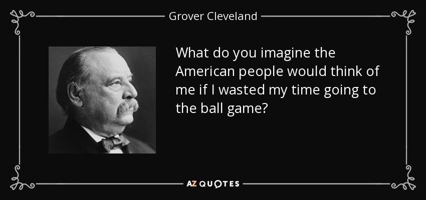 What do you imagine the American people would think of me if I wasted my time going to the ball game? - Grover Cleveland