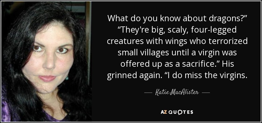 What do you know about dragons?” “They're big, scaly, four-legged creatures with wings who terrorized small villages until a virgin was offered up as a sacrifice.” His grinned again. “I do miss the virgins. - Katie MacAlister