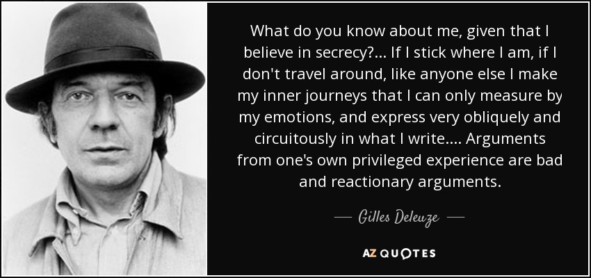 What do you know about me, given that I believe in secrecy? ... If I stick where I am, if I don't travel around, like anyone else I make my inner journeys that I can only measure by my emotions, and express very obliquely and circuitously in what I write. ... Arguments from one's own privileged experience are bad and reactionary arguments. - Gilles Deleuze