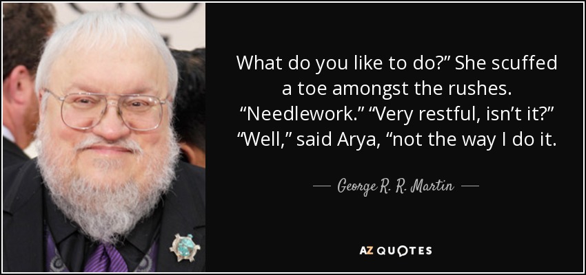 What do you like to do?” She scuffed a toe amongst the rushes. “Needlework.” “Very restful, isn’t it?” “Well,” said Arya, “not the way I do it. - George R. R. Martin