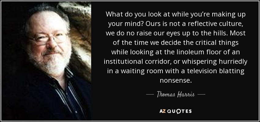 What do you look at while you’re making up your mind? Ours is not a reflective culture, we do no raise our eyes up to the hills. Most of the time we decide the critical things while looking at the linoleum floor of an institutional corridor, or whispering hurriedly in a waiting room with a television blatting nonsense. - Thomas Harris