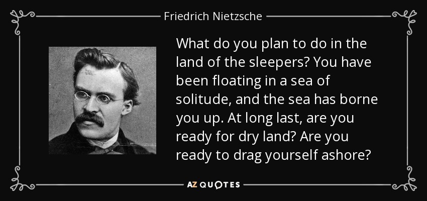 What do you plan to do in the land of the sleepers? You have been floating in a sea of solitude, and the sea has borne you up. At long last, are you ready for dry land? Are you ready to drag yourself ashore? - Friedrich Nietzsche