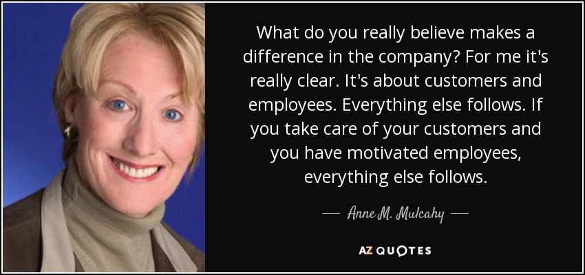 What do you really believe makes a difference in the company? For me it's really clear. It's about customers and employees. Everything else follows. If you take care of your customers and you have motivated employees, everything else follows. - Anne M. Mulcahy