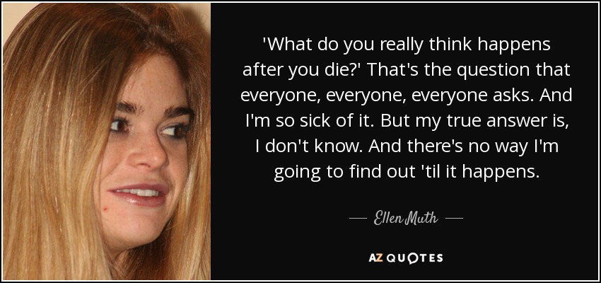 'What do you really think happens after you die?' That's the question that everyone, everyone, everyone asks. And I'm so sick of it. But my true answer is, I don't know. And there's no way I'm going to find out 'til it happens. - Ellen Muth