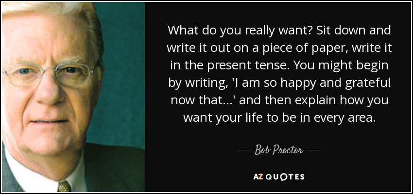 What do you really want? Sit down and write it out on a piece of paper, write it in the present tense. You might begin by writing, 'I am so happy and grateful now that...' and then explain how you want your life to be in every area. - Bob Proctor