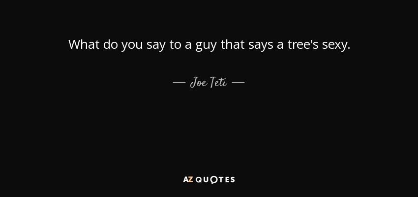What do you say to a guy that says a tree's sexy. - Joe Teti