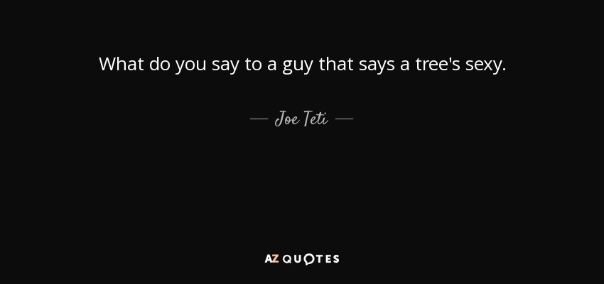 What do you say to a guy that says a tree's sexy. - Joe Teti
