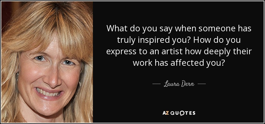 What do you say when someone has truly inspired you? How do you express to an artist how deeply their work has affected you? - Laura Dern