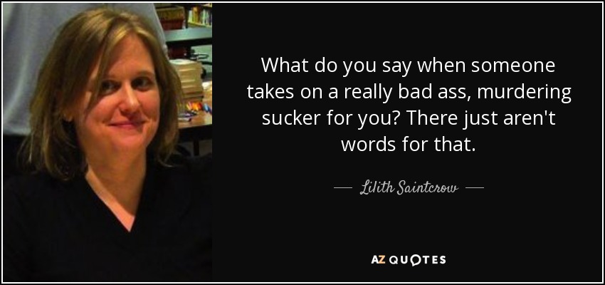 What do you say when someone takes on a really bad ass, murdering sucker for you? There just aren't words for that. - Lilith Saintcrow