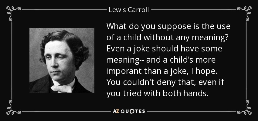 What do you suppose is the use of a child without any meaning? Even a joke should have some meaning-- and a child's more imporant than a joke, I hope. You couldn't deny that, even if you tried with both hands. - Lewis Carroll