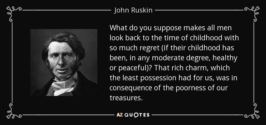 What do you suppose makes all men look back to the time of childhood with so much regret (if their childhood has been, in any moderate degree, healthy or peaceful)? That rich charm, which the least possession had for us, was in consequence of the poorness of our treasures. - John Ruskin