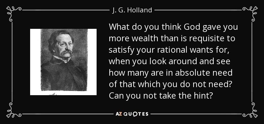 What do you think God gave you more wealth than is requisite to satisfy your rational wants for, when you look around and see how many are in absolute need of that which you do not need? Can you not take the hint? - J. G. Holland