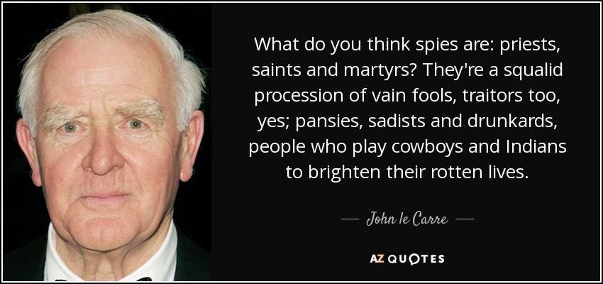 What do you think spies are: priests, saints and martyrs? They're a squalid procession of vain fools, traitors too, yes; pansies, sadists and drunkards, people who play cowboys and Indians to brighten their rotten lives. - John le Carre