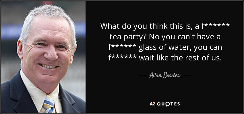 What do you think this is, a f****** tea party? No you can't have a f****** glass of water, you can f****** wait like the rest of us. - Allan Border