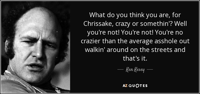 What do you think you are, for Chrissake, crazy or somethin'? Well you're not! You're not! You're no crazier than the average asshole out walkin' around on the streets and that's it. - Ken Kesey