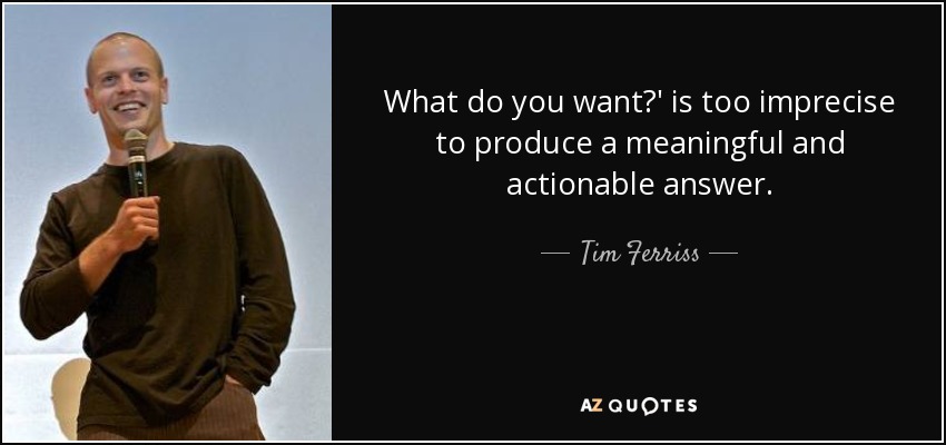 What do you want?' is too imprecise to produce a meaningful and actionable answer. - Tim Ferriss
