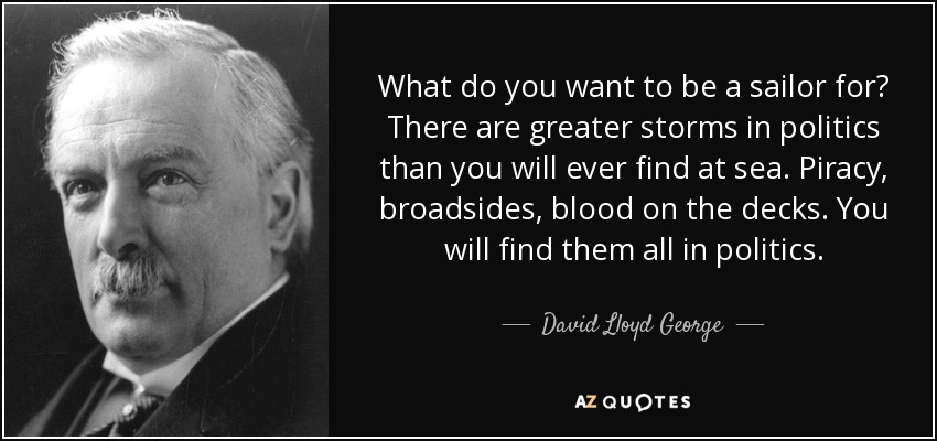 What do you want to be a sailor for? There are greater storms in politics than you will ever find at sea. Piracy, broadsides, blood on the decks. You will find them all in politics. - David Lloyd George
