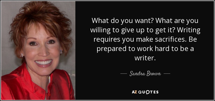 What do you want? What are you willing to give up to get it? Writing requires you make sacrifices. Be prepared to work hard to be a writer. - Sandra Brown